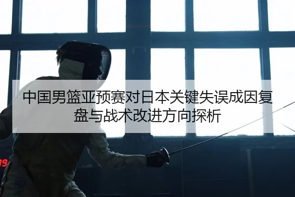 中国男篮亚预赛对日本关键失误成因复盘与战术改进方向探析